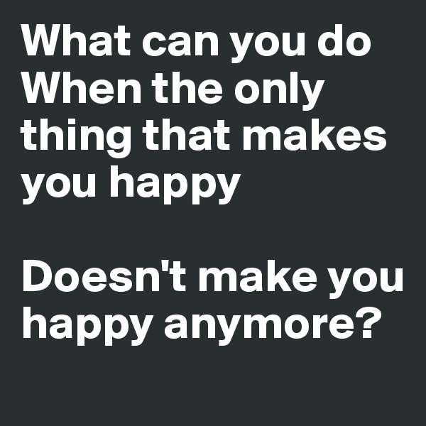 What can you do
When the only thing that makes you happy

Doesn't make you happy anymore?