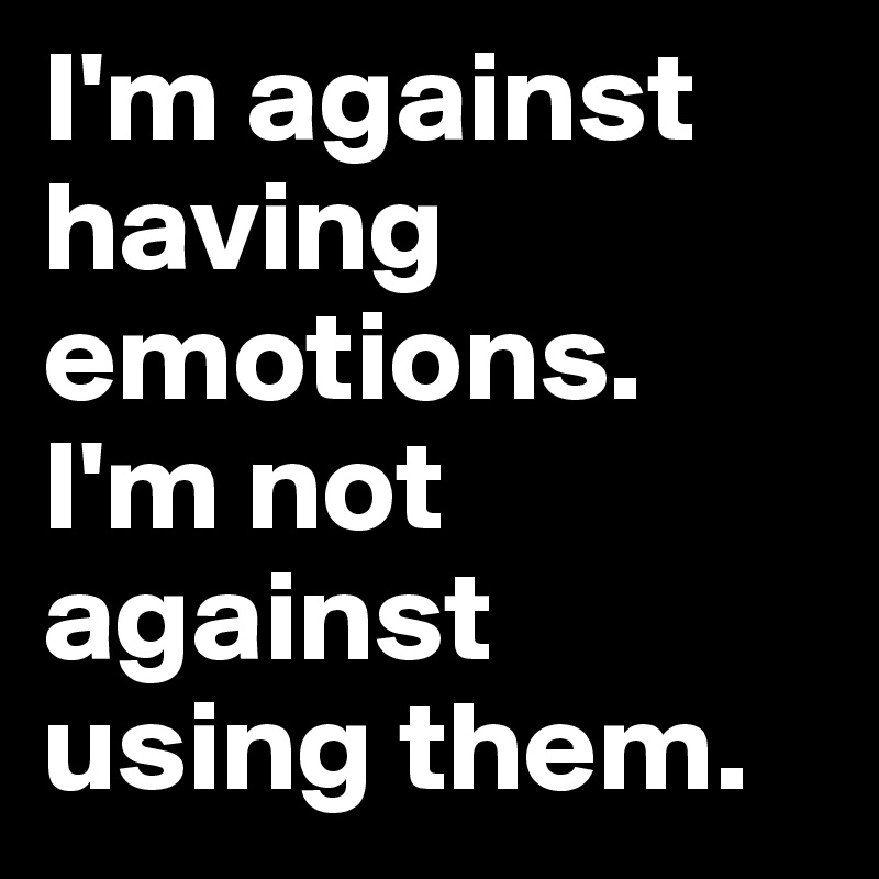 I'm against having emotions. I'm not against using them.