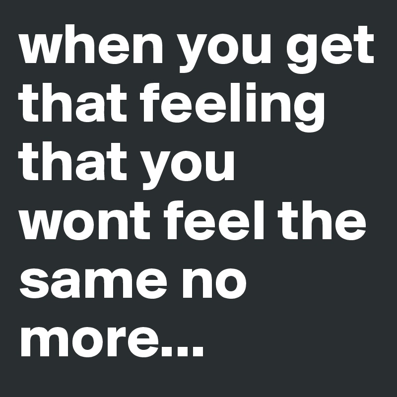 when you get that feeling that you wont feel the same no more...