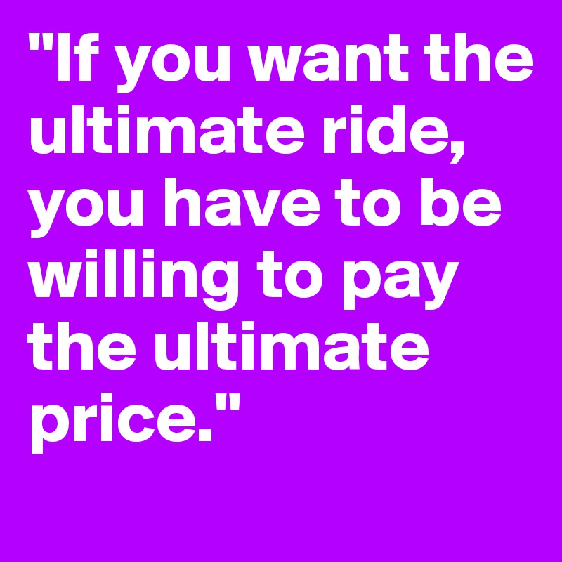 "If you want the ultimate ride, you have to be willing to pay the ultimate price."