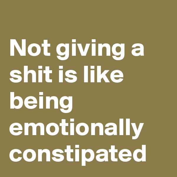 
Not giving a shit is like being emotionally constipated