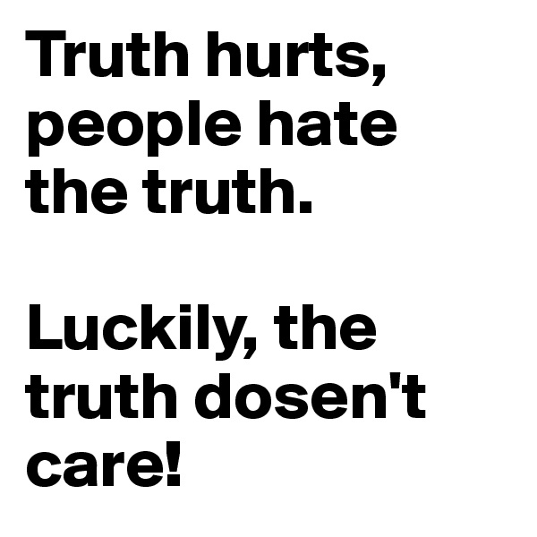 Truth hurts, people hate the truth.

Luckily, the truth dosen't care!