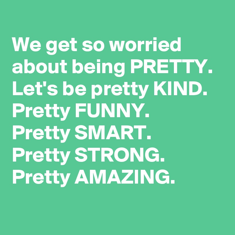 
We get so worried about being PRETTY. 
Let's be pretty KIND. Pretty FUNNY. 
Pretty SMART. 
Pretty STRONG. Pretty AMAZING. 
