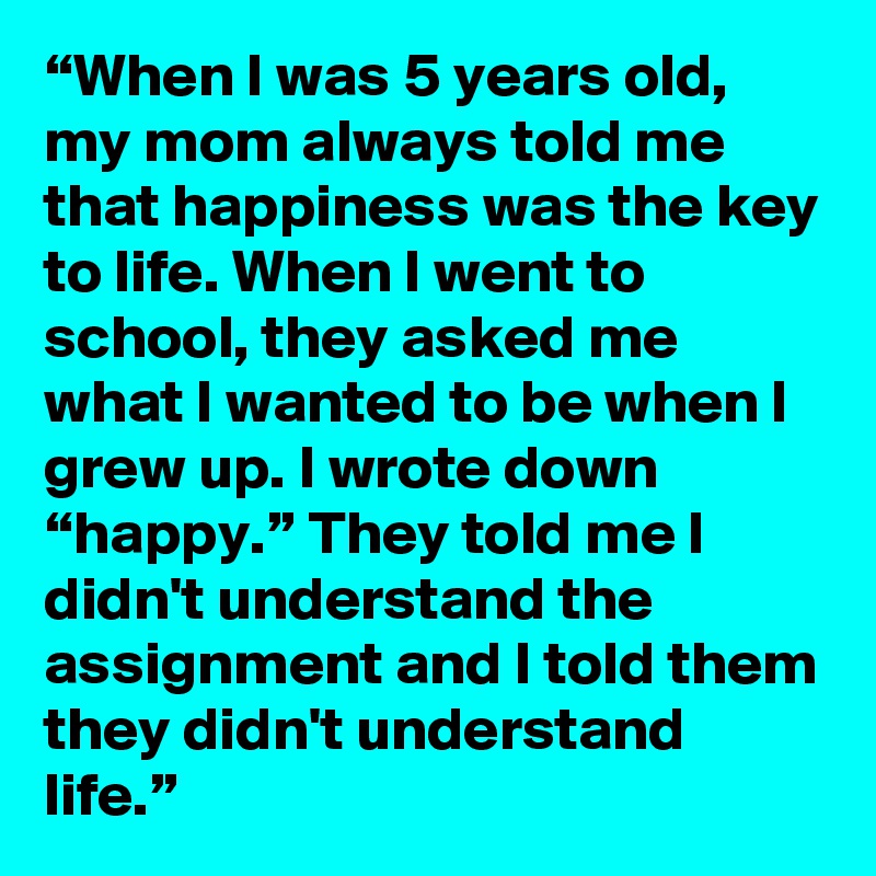 “When I was 5 years old, my mom always told me that happiness was the key to life. When I went to school, they asked me what I wanted to be when I grew up. I wrote down “happy.” They told me I didn't understand the assignment and I told them they didn't understand life.”