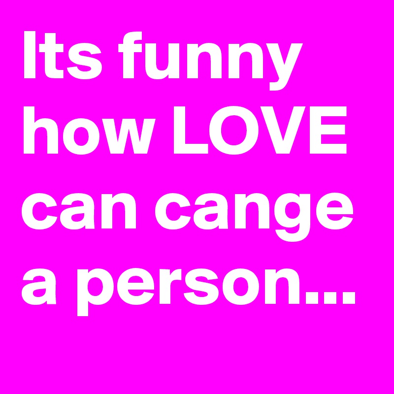 Its funny how LOVE can cange a person...