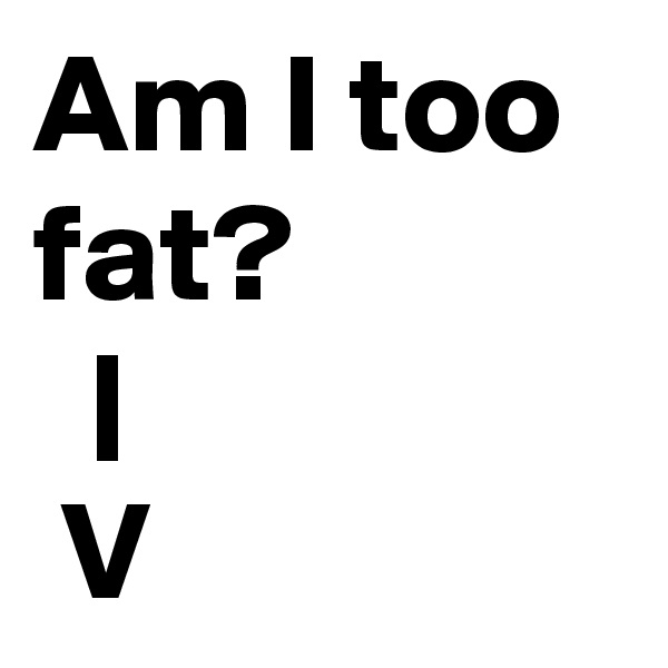 Am I too fat?
  |
 V