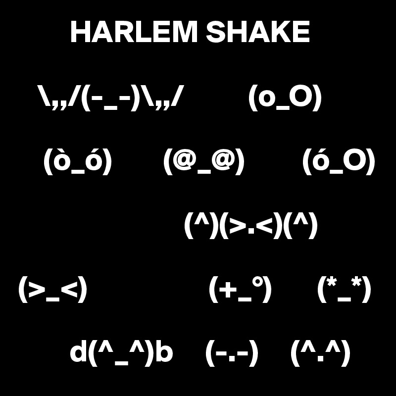         HARLEM SHAKE

   \,,/(-_-)\,,/          (o_O) 

    (ò_ó)        (@_@)         (ó_O)

                          (^)(>.<)(^) 

(>_<)                   (+_°)       (*_*) 

        d(^_^)b     (-.-)     (^.^)