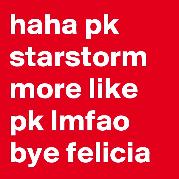 haha pk starstorm more like pk lmfao bye felicia