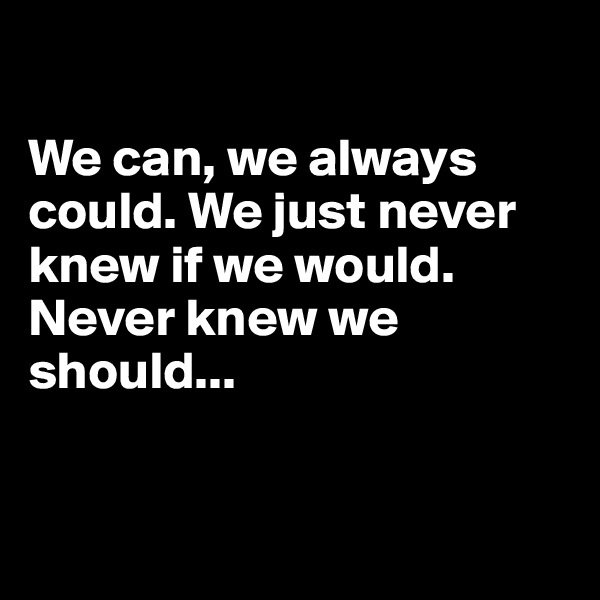 

We can, we always could. We just never knew if we would. Never knew we should...



