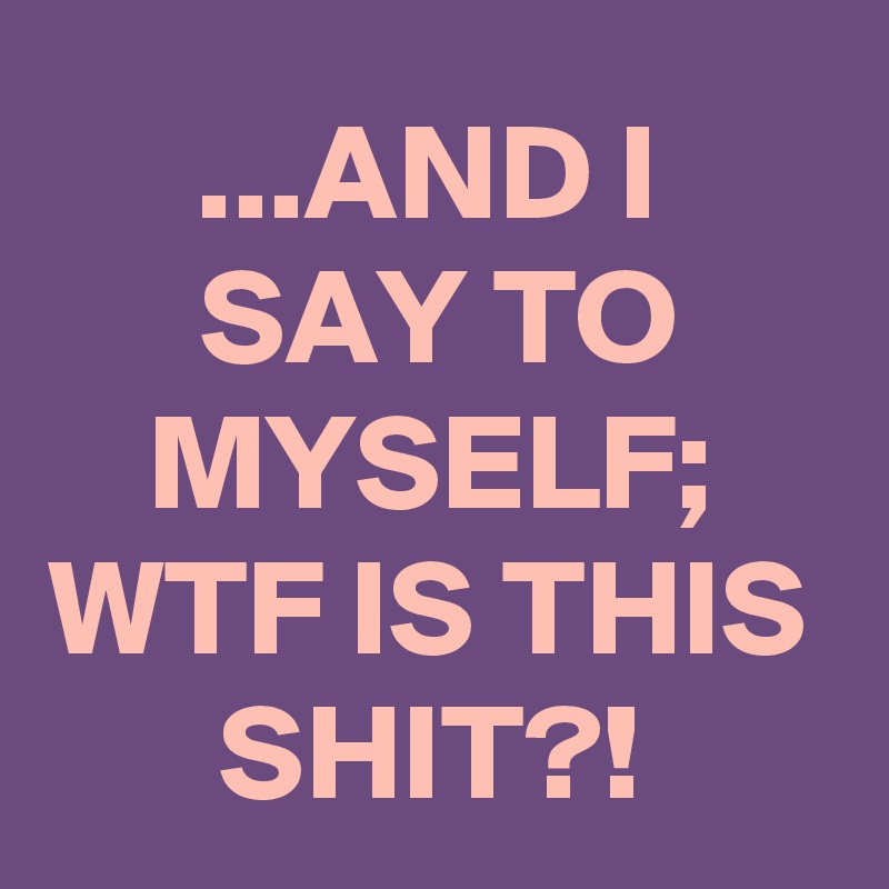 ...AND I
SAY TO MYSELF;
WTF IS THIS SHIT?!
