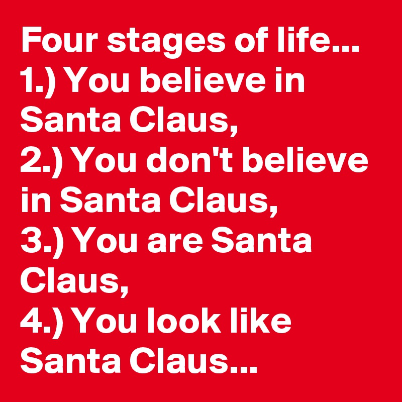 Four stages of life...  1.) You believe in  Santa Claus,              2.) You don't believe in Santa Claus,        3.) You are Santa Claus,                            4.) You look like Santa Claus...