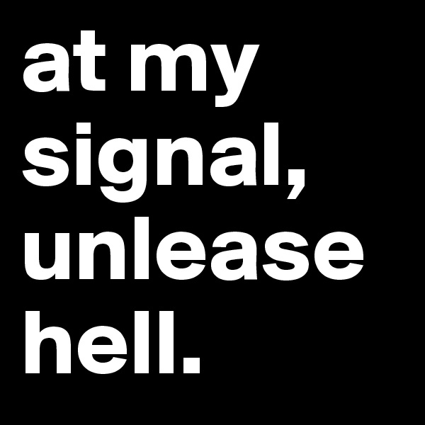 at my signal, unlease hell.