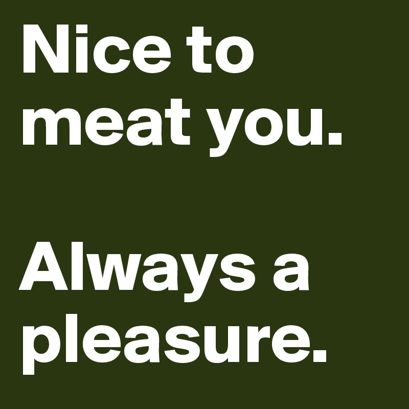 Nice to meat you. 

Always a pleasure. 