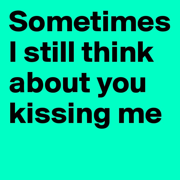 Sometimes I still think about you kissing me
