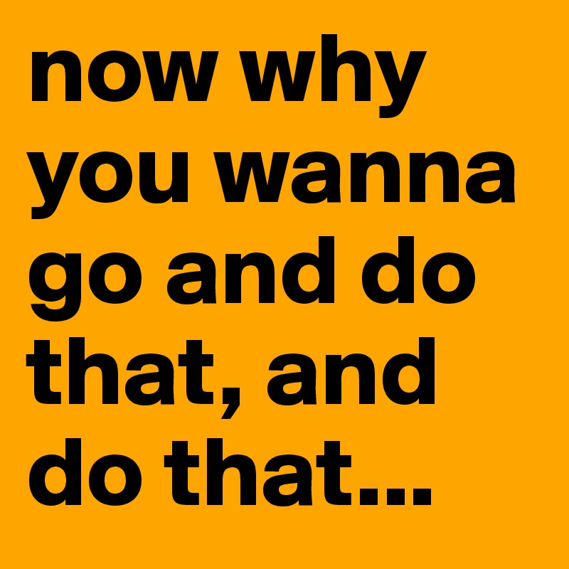 now why you wanna go and do that, and do that...