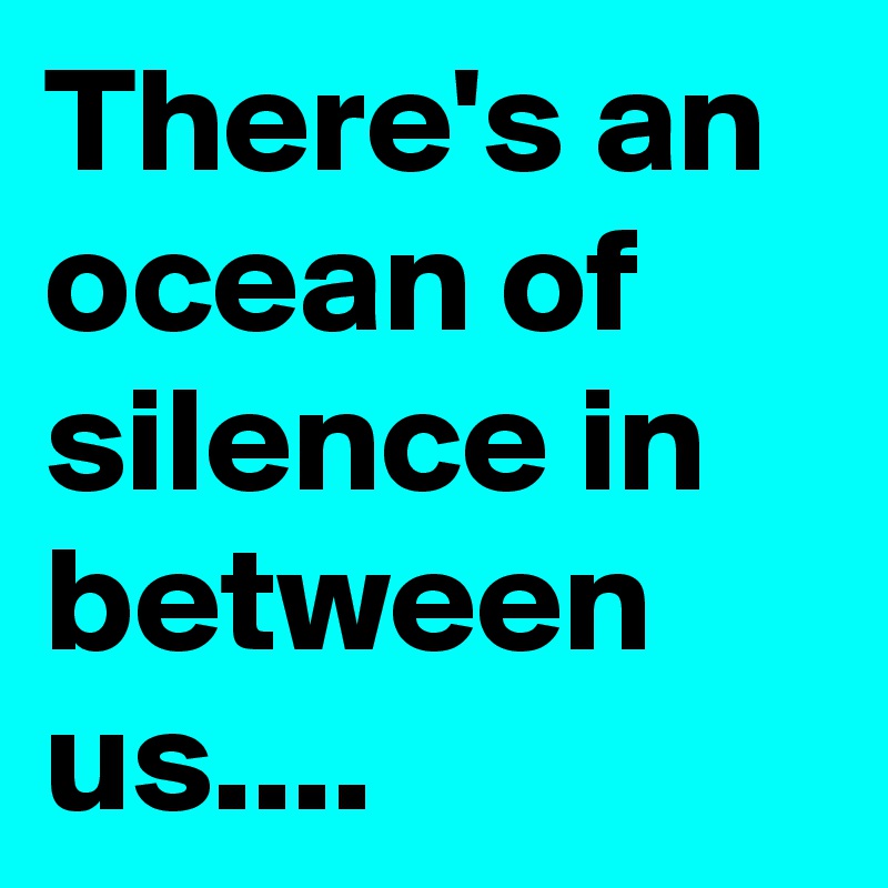 There's an ocean of silence in between us....