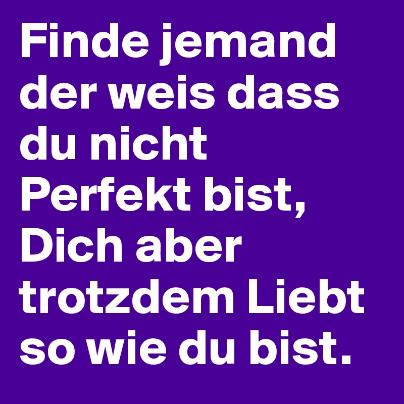 Finde jemand der weis dass du nicht Perfekt bist, Dich aber trotzdem Liebt so wie du bist.