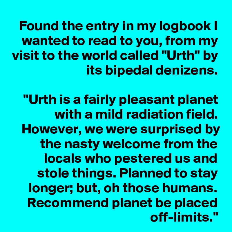 Found the entry in my logbook I wanted to read to you, from my visit to the world called "Urth" by its bipedal denizens.

"Urth is a fairly pleasant planet with a mild radiation field. However, we were surprised by the nasty welcome from the locals who pestered us and stole things. Planned to stay longer; but, oh those humans. Recommend planet be placed off-limits."