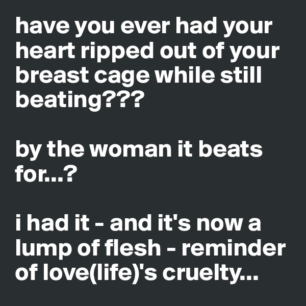 have you ever had your heart ripped out of your breast cage while still beating???

by the woman it beats for...?

i had it - and it's now a lump of flesh - reminder of love(life)'s cruelty...