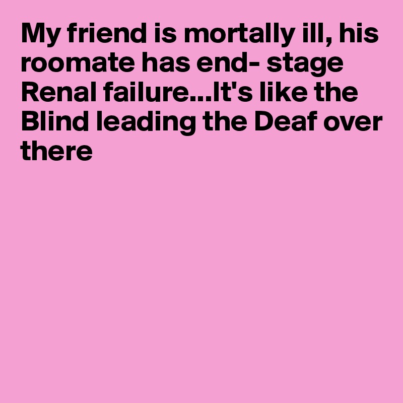 My friend is mortally ill, his roomate has end- stage Renal failure...It's like the Blind leading the Deaf over 
there






