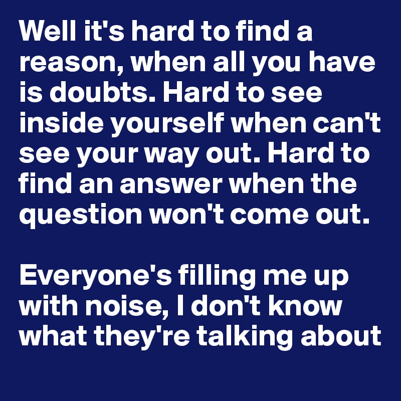 Well it's hard to find a reason, when all you have is doubts. Hard to see inside yourself when can't see your way out. Hard to find an answer when the question won't come out.

Everyone's filling me up with noise, I don't know what they're talking about