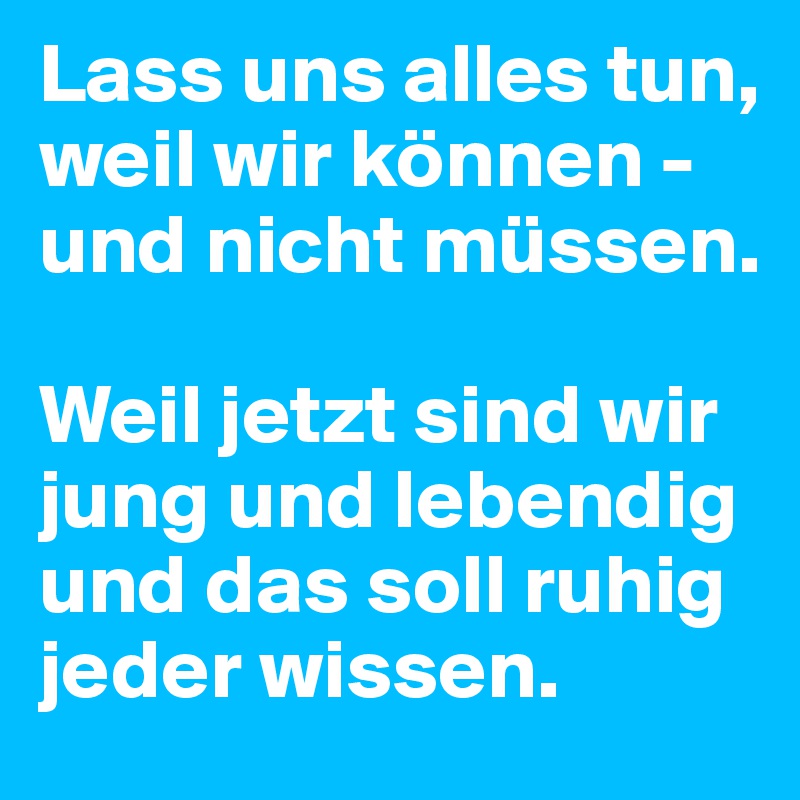 Lass uns alles tun, weil wir können - und nicht müssen.

Weil jetzt sind wir jung und lebendig und das soll ruhig jeder wissen.