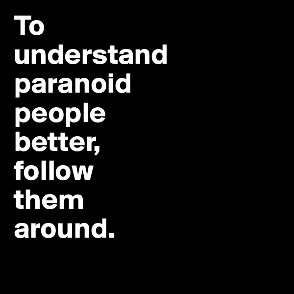To 
understand paranoid 
people 
better, 
follow 
them 
around.
