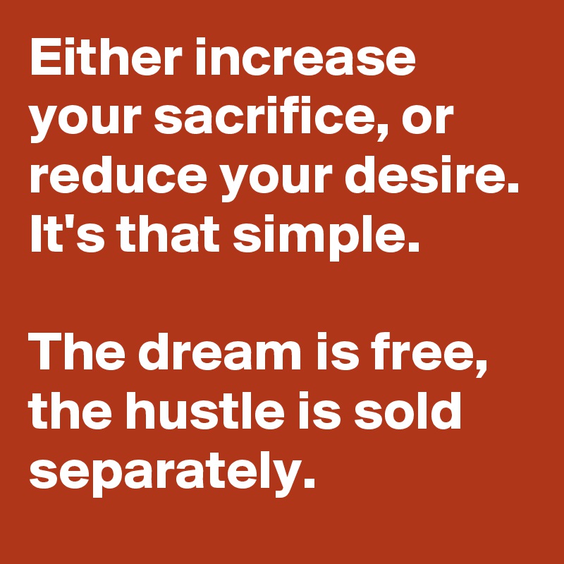 Either increase your sacrifice, or reduce your desire. It's that simple.

The dream is free, the hustle is sold separately.