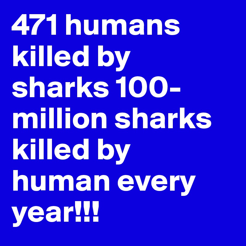 471 humans killed by sharks 100-million sharks killed by human every year!!!