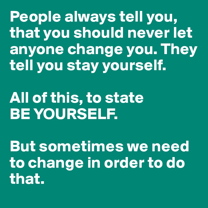 People always tell you, that you should never let anyone change you. They tell you stay yourself.

All of this, to state
BE YOURSELF.

But sometimes we need to change in order to do that.
