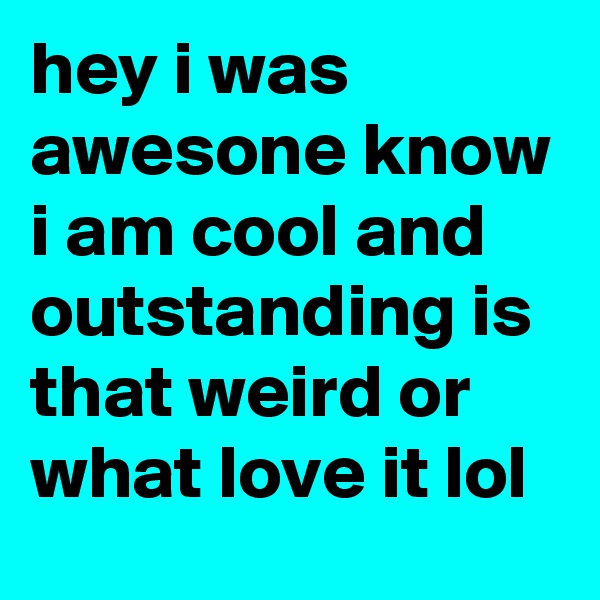 hey i was awesone know i am cool and outstanding is that weird or what love it lol