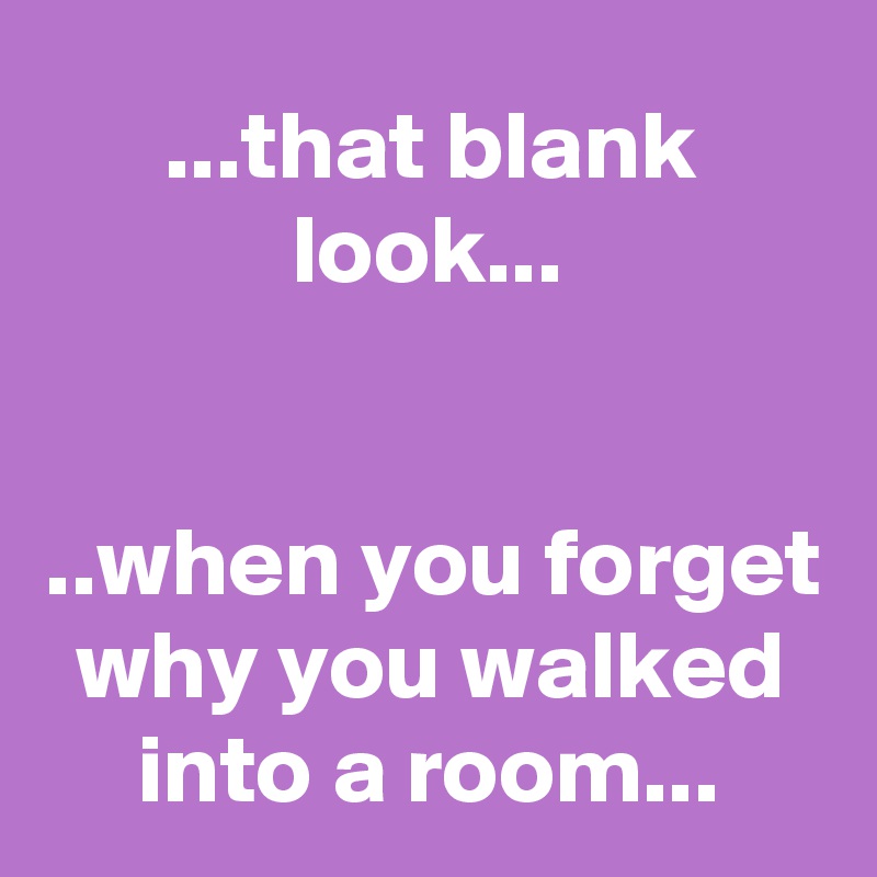 ...that blank look...


..when you forget why you walked into a room...