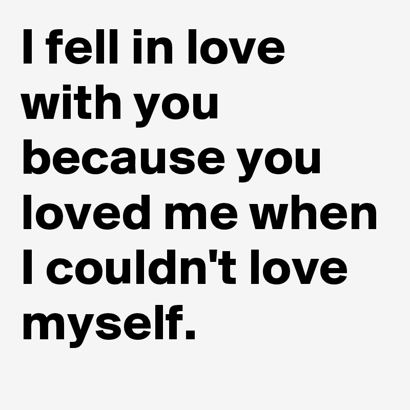 I fell in love with you because you loved me when I couldn't love myself.