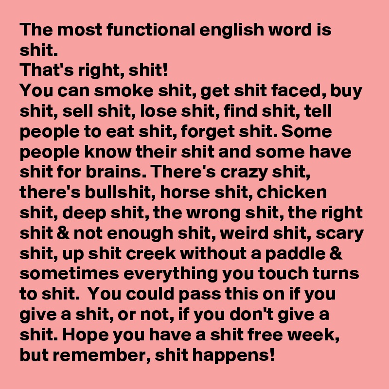 The most functional english word is shit.
That's right, shit!
You can smoke shit, get shit faced, buy shit, sell shit, lose shit, find shit, tell people to eat shit, forget shit. Some people know their shit and some have shit for brains. There's crazy shit, there's bullshit, horse shit, chicken shit, deep shit, the wrong shit, the right shit & not enough shit, weird shit, scary shit, up shit creek without a paddle & sometimes everything you touch turns to shit.  You could pass this on if you give a shit, or not, if you don't give a shit. Hope you have a shit free week, but remember, shit happens!