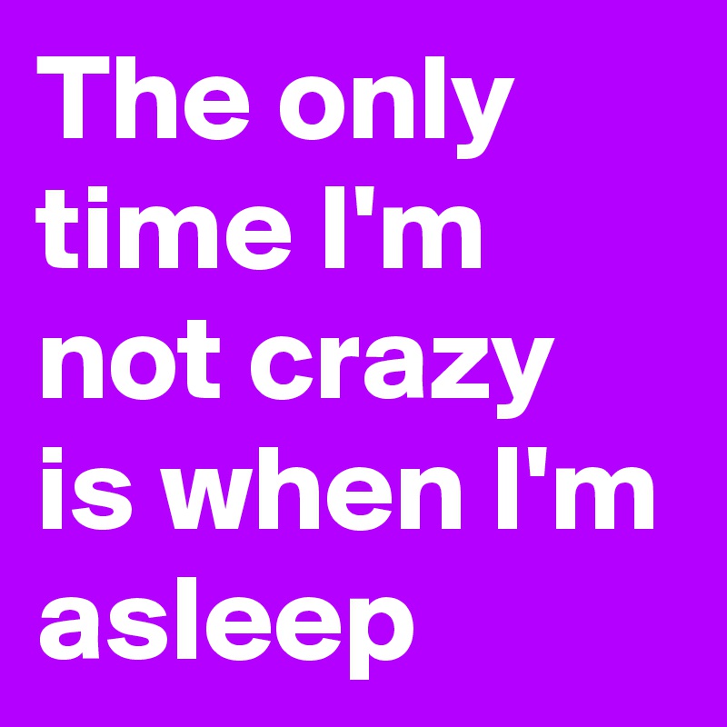 The only time I'm not crazy is when I'm asleep