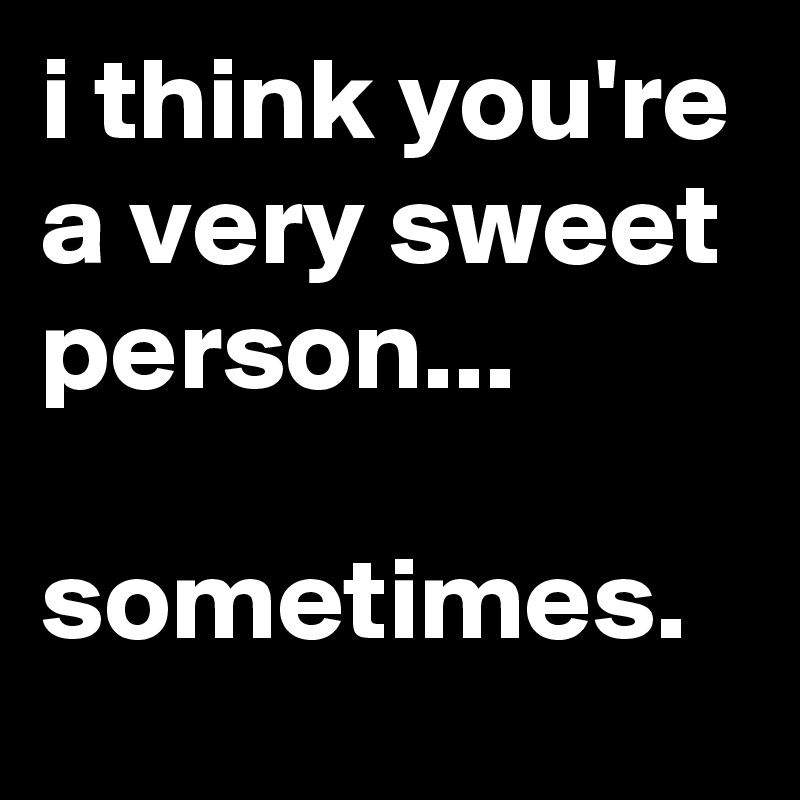 i think you're a very sweet person...

sometimes.