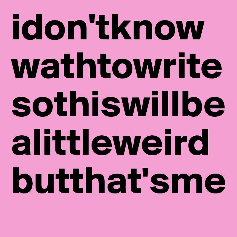 idon'tknowwathtowritesothiswillbealittleweirdbutthat'sme