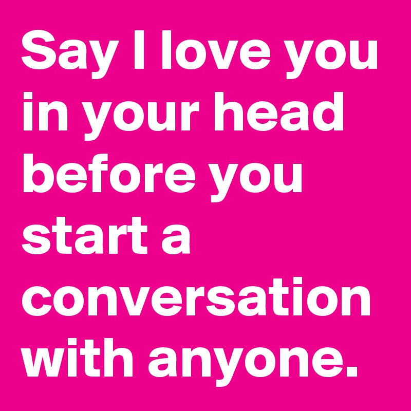 Say I love you in your head before you start a conversation with anyone.
