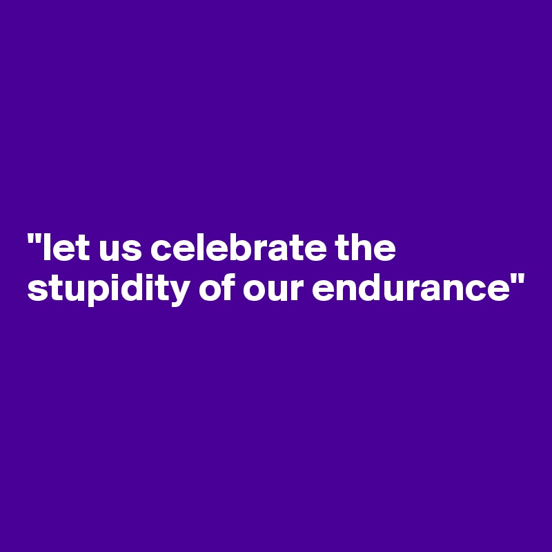 




"let us celebrate the stupidity of our endurance"




