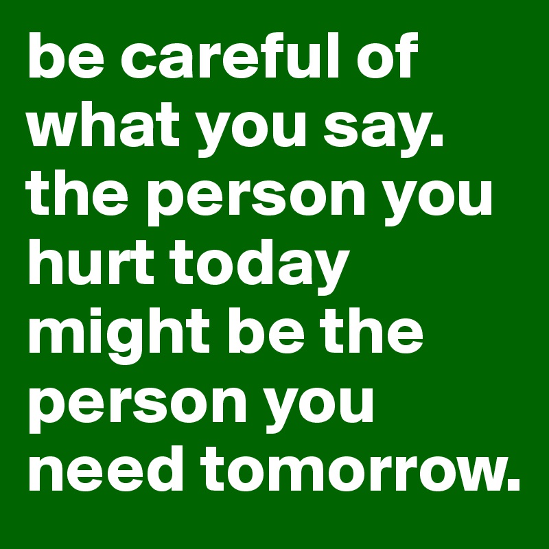 be careful of what you say. the person you hurt today might be the person you need tomorrow. 