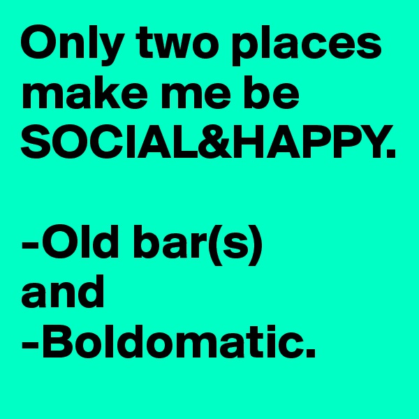Only two places make me be SOCIAL&HAPPY. 

-Old bar(s) 
and
-Boldomatic. 