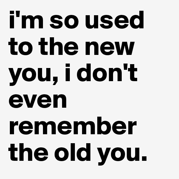 i'm so used to the new you, i don't even remember the old you.