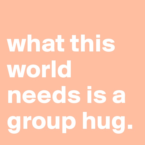
what this world needs is a group hug.
