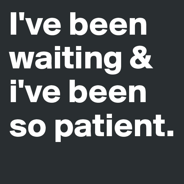 I've been waiting & i've been so patient.