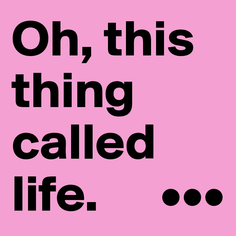 Oh, this thing called life.      •••