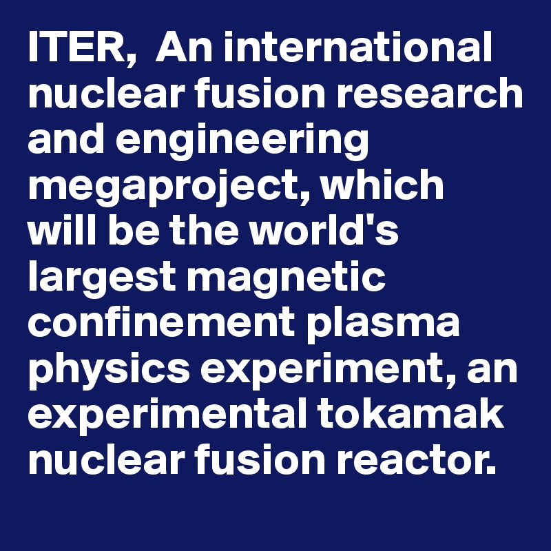 ITER,  An international nuclear fusion research and engineering megaproject, which will be the world's largest magnetic confinement plasma physics experiment, an experimental tokamak nuclear fusion reactor. 