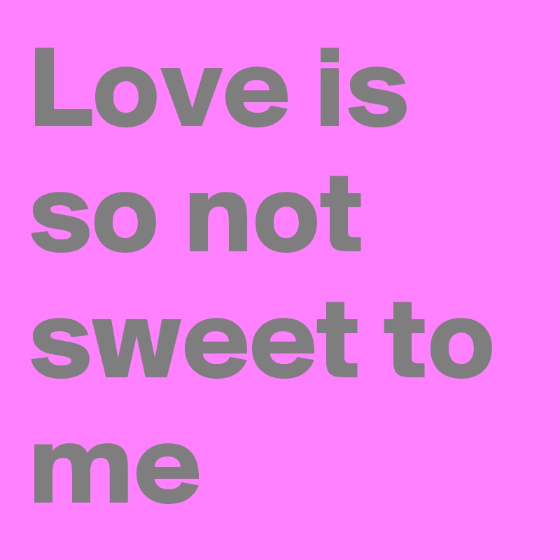 Love is so not sweet to me