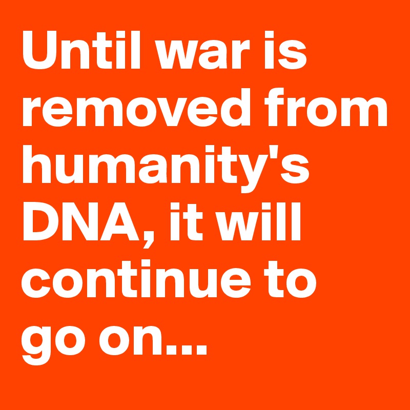 Until war is removed from humanity's DNA, it will continue to go on...