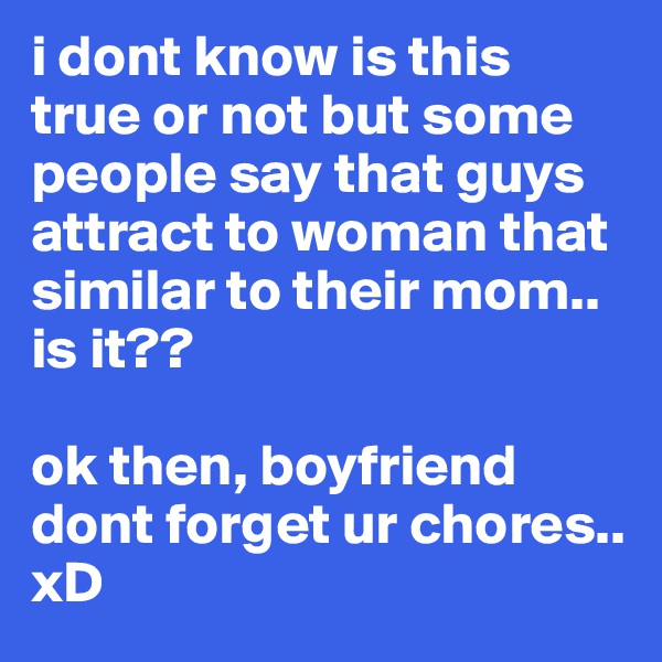 i dont know is this true or not but some people say that guys attract to woman that similar to their mom.. is it?? 

ok then, boyfriend dont forget ur chores.. xD
