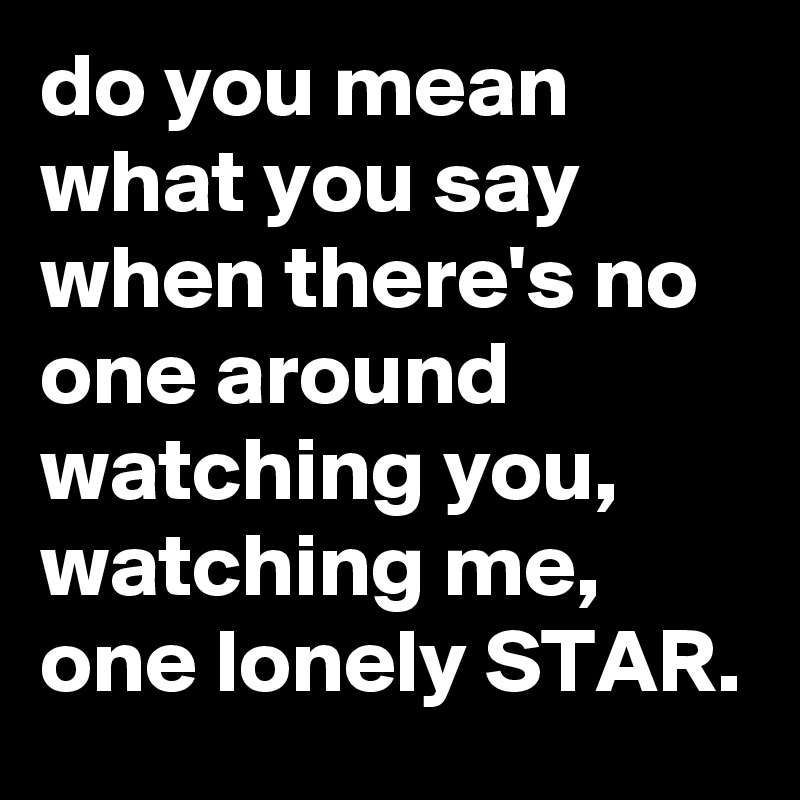 do you mean what you say when there's no one around watching you, watching me, one lonely STAR.